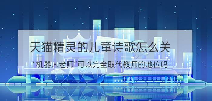 天猫精灵的儿童诗歌怎么关 “机器人老师”可以完全取代教师的地位吗？